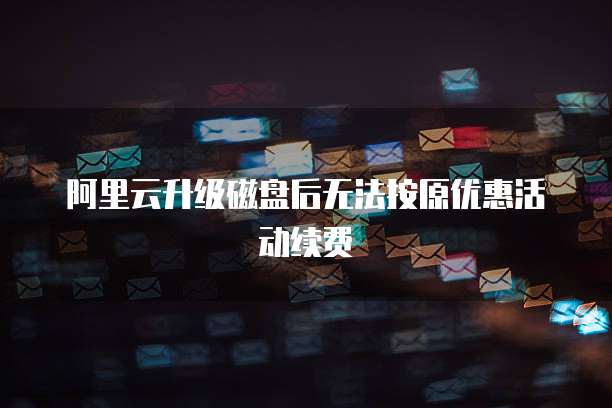 阿里云升级磁盘后无法按原优惠活动续费