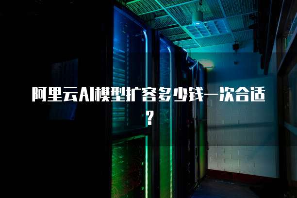 阿里云AI模型扩容多少钱一次合适?