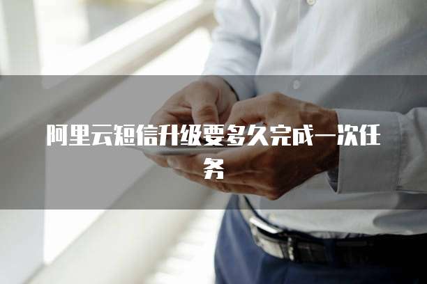 阿里云短信升级要多久完成一次任务