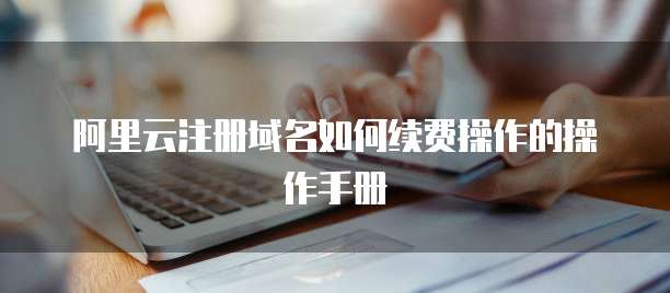阿里云注册域名如何续费操作的操作手册