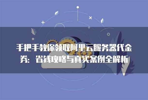 手把手教你领取阿里云服务器代金券:省钱攻略与真实案例全解析