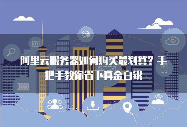 阿里云服务器如何购买最划算?手把手教你省下真金白银