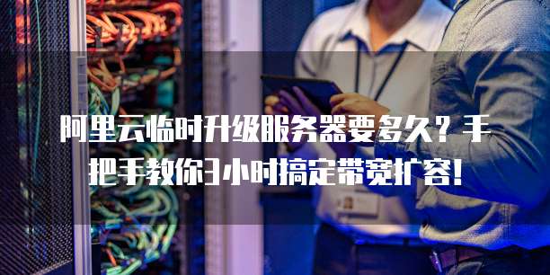 阿里云临时升级服务器要多久?手把手教你3小时搞定带宽扩容!