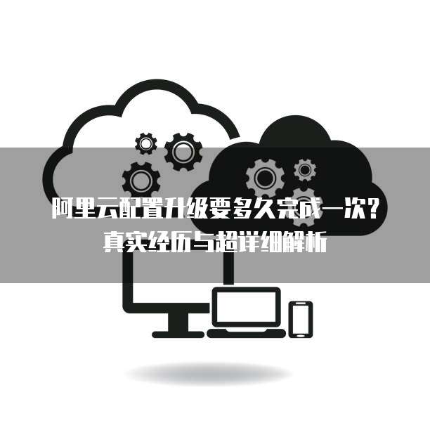 阿里云配置升级要多久完成一次?真实经历与超详细解析