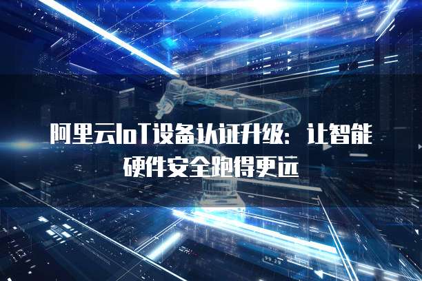 阿里云IoT设备认证升级:让智能硬件安全跑得更远