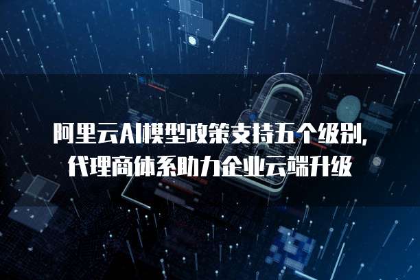 阿里云AI模型政策支持五个级别,代理商体系助力企业云端升级