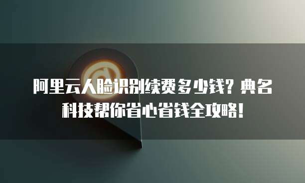 阿里云人脸识别续费多少钱?典名科技帮你省心省钱全攻略!