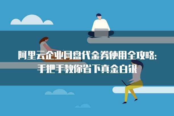 阿里云企业网盘代金券使用全攻略：手把手教你省下真金白银