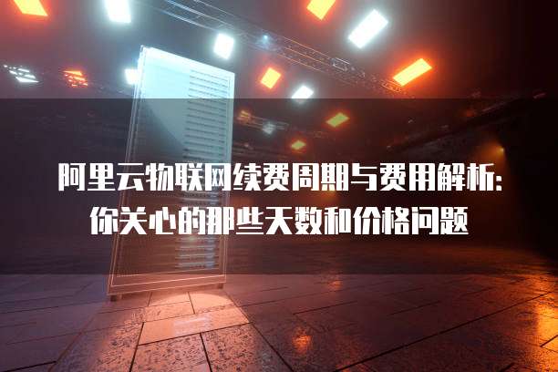 阿里云物联网续费周期与费用解析:你关心的那些天数和价格问题