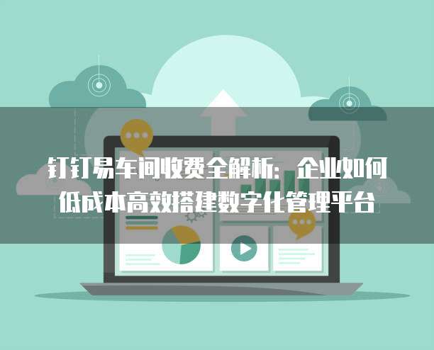 钉钉易车间收费全解析:企业如何低成本高效搭建数字化管理平台