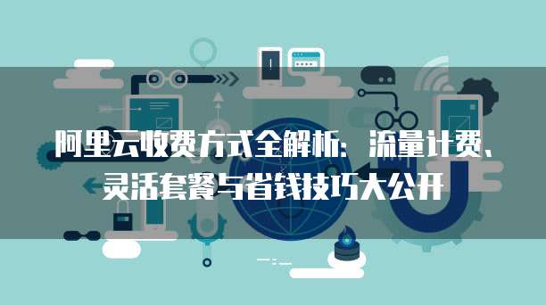 阿里云收费方式全解析:流量计费、灵活套餐与省钱技巧大公开