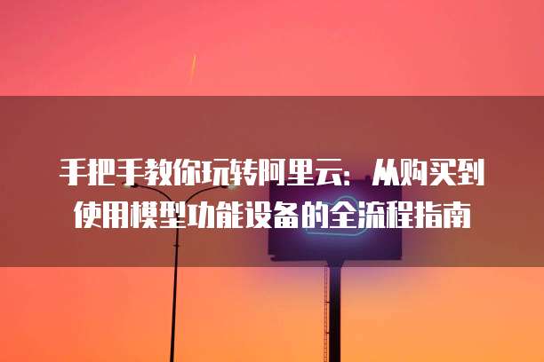 手把手教你玩转阿里云:从购买到使用模型功能设备的全流程指南