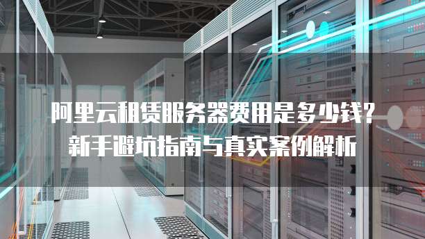 阿里云租赁服务器费用是多少钱?新手避坑指南与真实案例解析