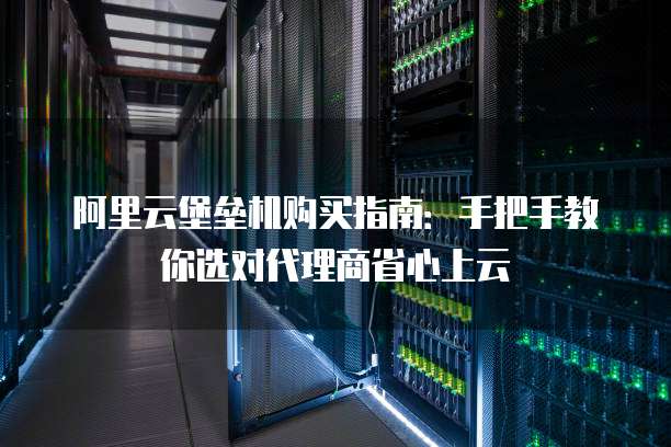 阿里云堡垒机购买指南:手把手教你选对代理商省心上云