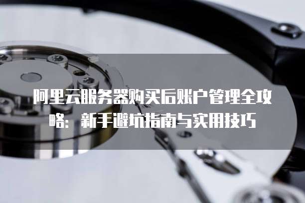 阿里云服务器购买后账户管理全攻略:新手避坑指南与实用技巧