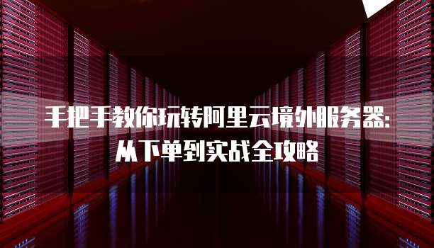 手把手教你玩转阿里云境外服务器:从下单到实战全攻略