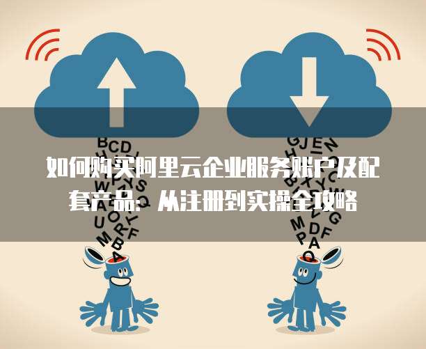 如何购买阿里云企业服务账户及配套产品:从注册到实操全攻略