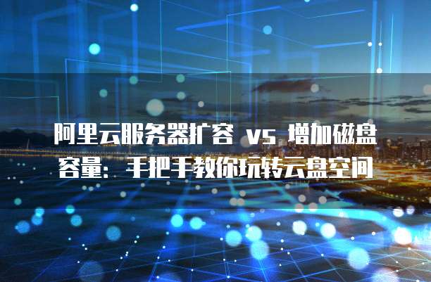 阿里云服务器扩容 vs 增加磁盘容量：手把手教你玩转云盘空间