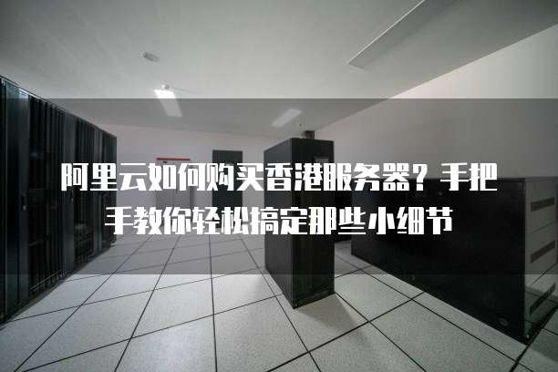 阿里云如何购买香港服务器?手把手教你轻松搞定那些小细节