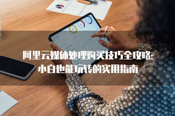 阿里云媒体处理购买技巧全攻略:小白也能玩转的实用指南