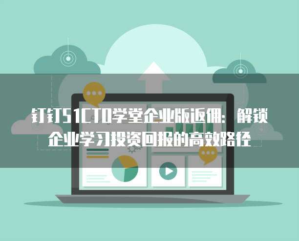 钉钉51CTO学堂企业版返佣：解锁企业学习投资回报的高效路径