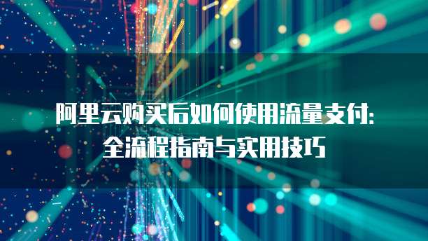 阿里云购买后如何使用流量支付:全流程指南与实用技巧