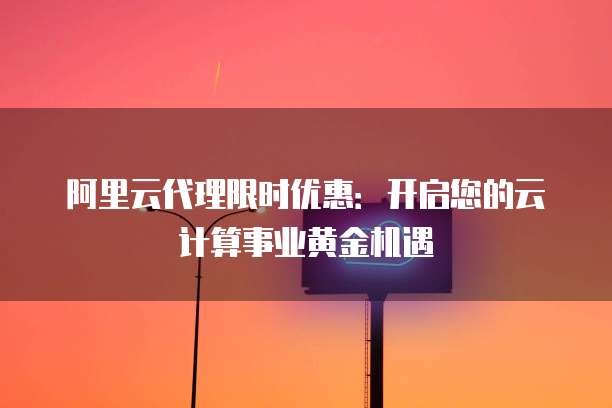 阿里云代理限时优惠：开启您的云计算事业黄金机遇