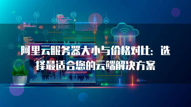 阿里云服务器大小与价格对比:选择最适合您的云端解决方案