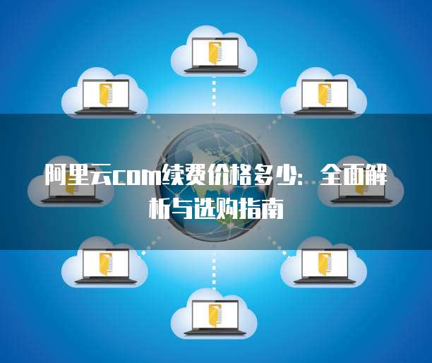 阿里云com续费价格多少:全面解析与选购指南