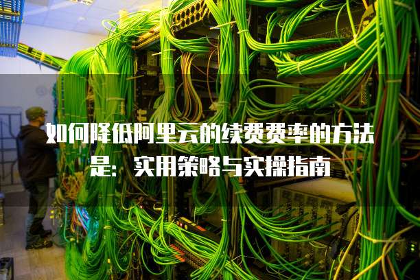 如何降低阿里云的续费费率的方法是:实用策略与实操指南