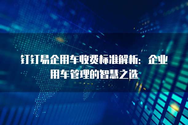 钉钉易企用车收费标准解析:企业用车管理的智慧之选