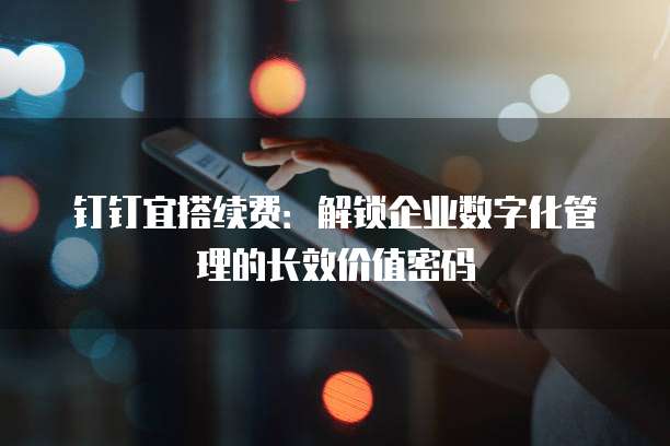 钉钉宜搭续费:解锁企业数字化管理的长效价值密码