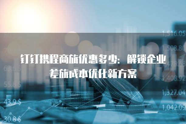 钉钉携程商旅优惠多少：解锁企业差旅成本优化新方案