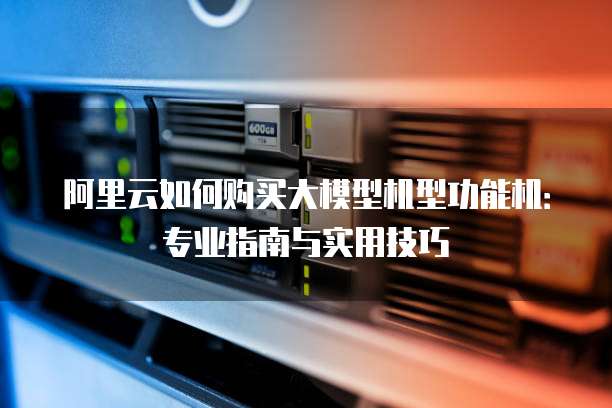 阿里云如何购买大模型机型功能机:专业指南与实用技巧