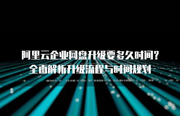 阿里云企业网盘升级要多久时间?全面解析升级流程与时间规划