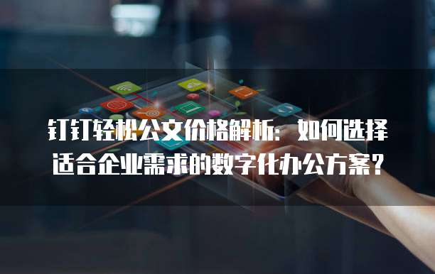 钉钉轻松公文价格解析:如何选择适合企业需求的数字化办公方案?