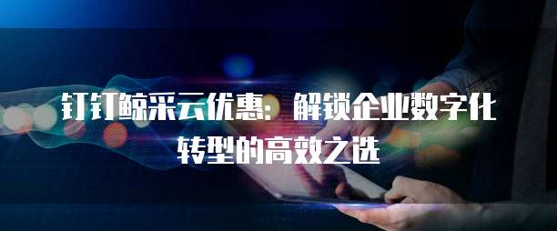 钉钉鲸采云优惠:解锁企业数字化转型的高效之选