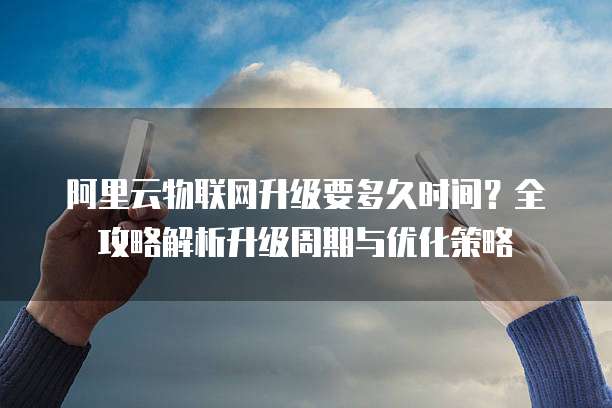 阿里云物联网升级要多久时间?全攻略解析升级周期与优化策略