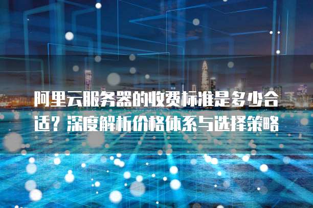 阿里云服务器的收费标准是多少合适?深度解析价格体系与选择策略