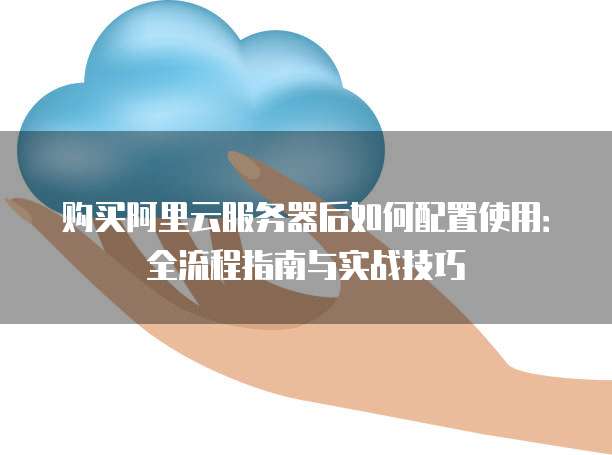 购买阿里云服务器后如何配置使用:全流程指南与实战技巧