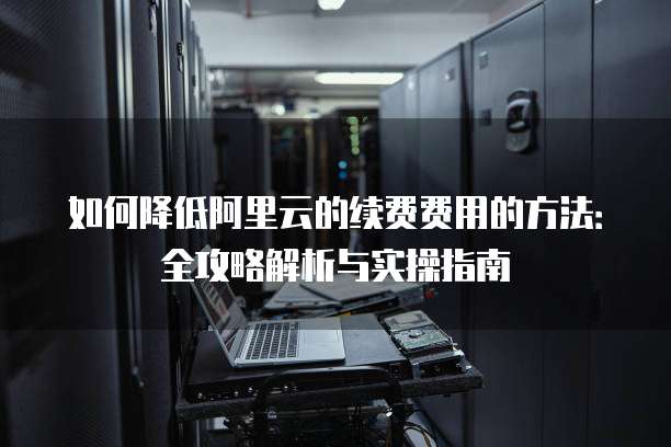 如何降低阿里云的续费费用的方法:全攻略解析与实操指南