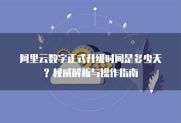 阿里云数字正式升级时间是多少天?权威解析与操作指南
