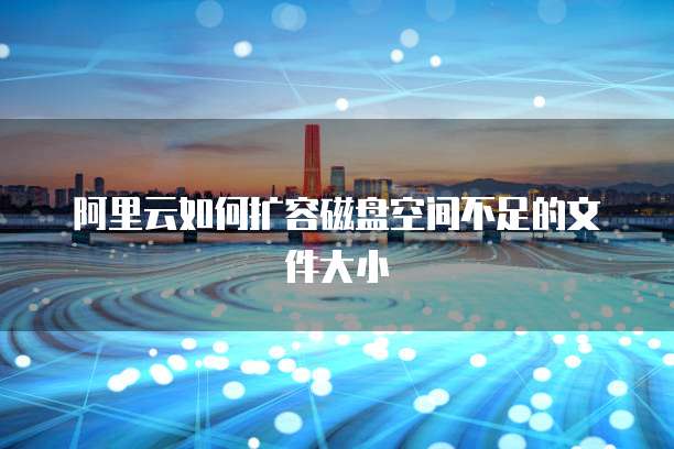 阿里云如何扩容磁盘空间不足的文件大小