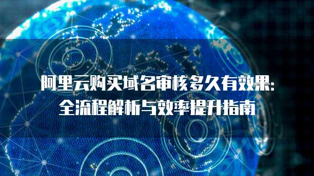 阿里云购买域名审核多久有效果：全流程解析与效率提升指南