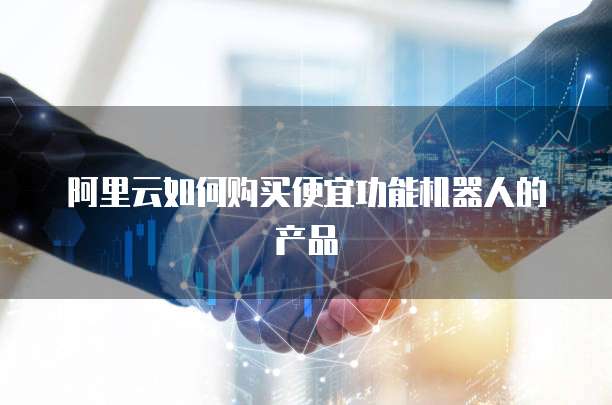 阿里云如何购买便宜功能机器人的产品
