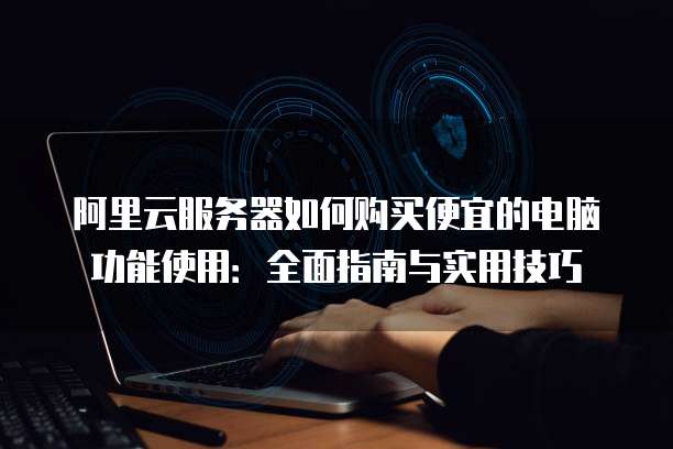 阿里云服务器如何购买便宜的电脑功能使用:全面指南与实用技巧
