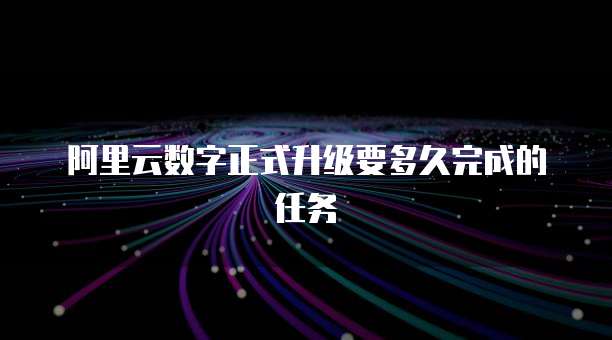 阿里云数字正式升级要多久完成的任务