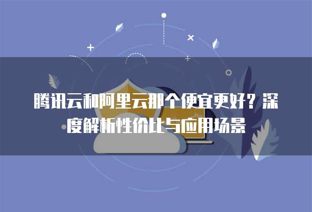 腾讯云和阿里云那个便宜更好?深度解析性价比与应用场景