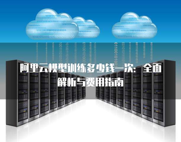 阿里云模型训练多少钱一次:全面解析与费用指南