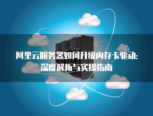 阿里云服务器如何升级内存卡驱动:深度解析与实操指南